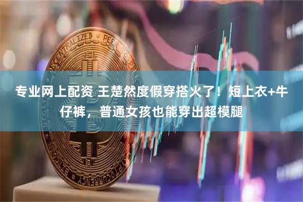 专业网上配资 王楚然度假穿搭火了！短上衣+牛仔裤，普通女孩也能穿出超模腿