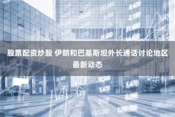 股票配资炒股 伊朗和巴基斯坦外长通话讨论地区最新动态