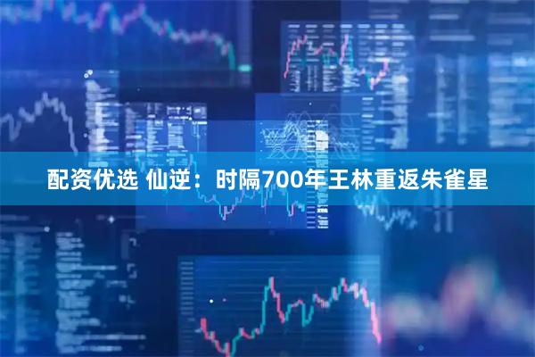配资优选 仙逆：时隔700年王林重返朱雀星