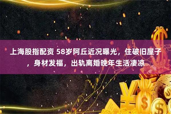 上海股指配资 58岁阿丘近况曝光，住破旧屋子，身材发福，出轨离婚晚年生活凄凉