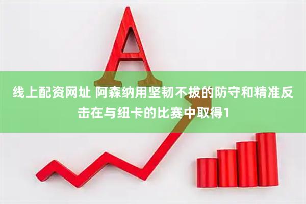线上配资网址 阿森纳用坚韧不拔的防守和精准反击在与纽卡的比赛中取得1