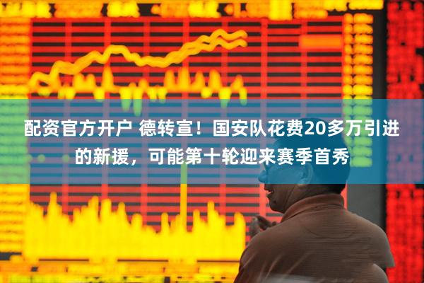配资官方开户 德转宣！国安队花费20多万引进的新援，可能第十轮迎来赛季首秀