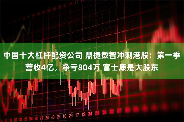 中国十大杠杆配资公司 鼎捷数智冲刺港股：第一季营收4亿，净亏804万 富士康是大股东