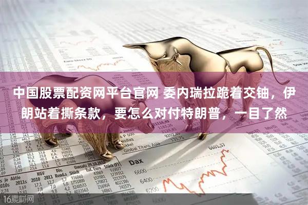 中国股票配资网平台官网 委内瑞拉跪着交铀，伊朗站着撕条款，要怎么对付特朗普，一目了然