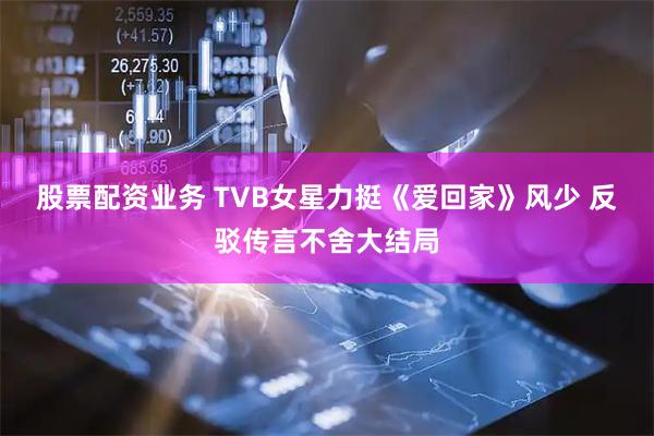 股票配资业务 TVB女星力挺《爱回家》风少 反驳传言不舍大结局