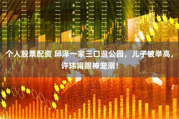 个人股票配资 邱泽一家三口逛公园，儿子被举高，许玮甯眼神宠溺！