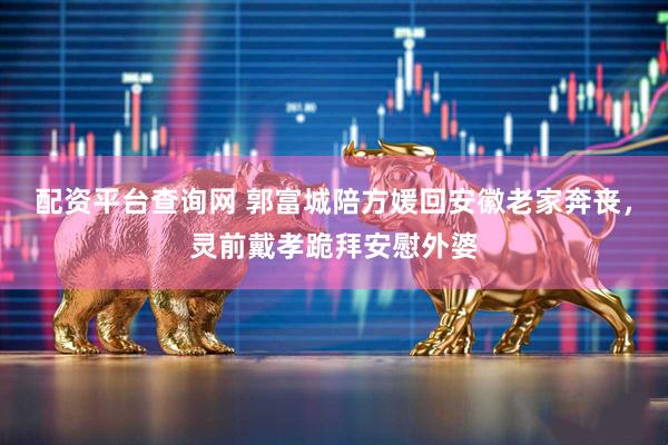 配资平台查询网 郭富城陪方媛回安徽老家奔丧，灵前戴孝跪拜安慰外婆