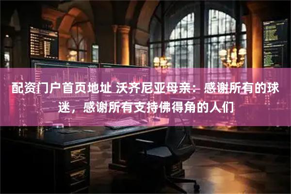配资门户首页地址 沃齐尼亚母亲：感谢所有的球迷，感谢所有支持佛得角的人们