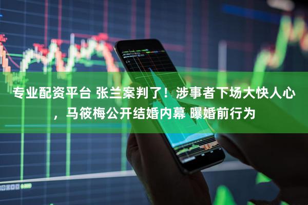专业配资平台 张兰案判了！涉事者下场大快人心，马筱梅公开结婚内幕 曝婚前行为