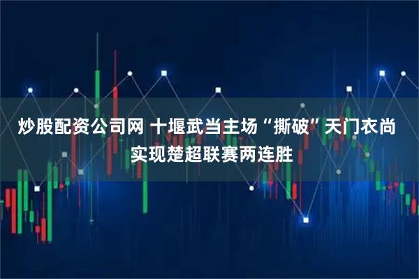 炒股配资公司网 十堰武当主场“撕破”天门衣尚  实现楚超联赛两连胜