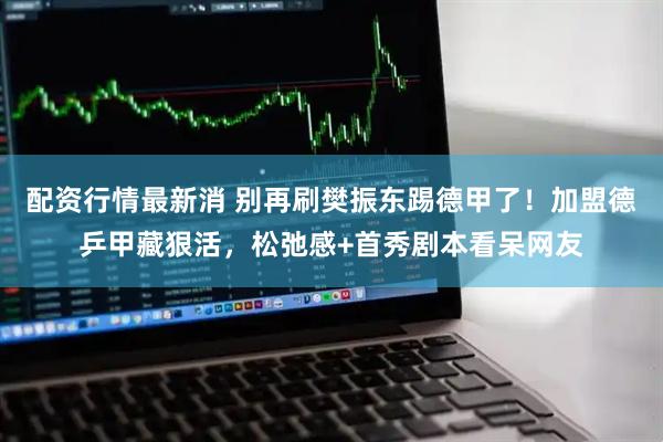 配资行情最新消 别再刷樊振东踢德甲了！加盟德乒甲藏狠活，松弛感+首秀剧本看呆网友