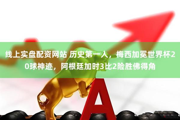 线上实盘配资网站 历史第一人，梅西加冕世界杯20球神迹，阿根廷加时3比2险胜佛得角