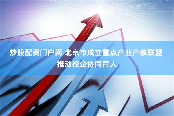 炒股配资门户网 北京市成立重点产业产教联盟 推动校企协同育人