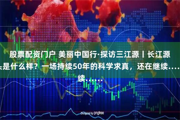 股票配资门户 美丽中国行·探访三江源丨长江源头是什么样？一场持续50年的科学求真，还在继续……