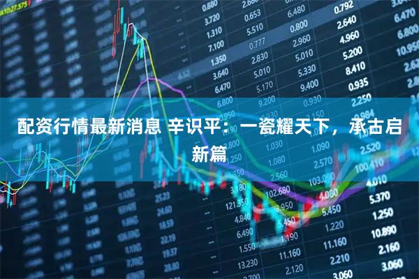 配资行情最新消息 辛识平：一瓷耀天下，承古启新篇