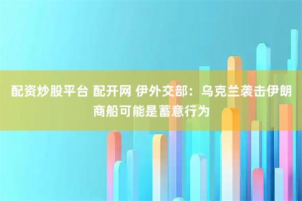 配资炒股平台 配开网 伊外交部：乌克兰袭击伊朗商船可能是蓄意行为